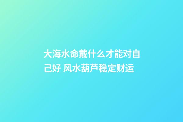大海水命戴什么才能对自己好 风水葫芦稳定财运